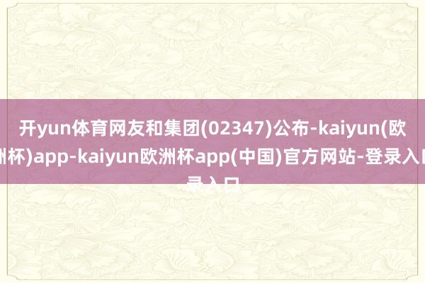 开yun体育网友和集团(02347)公布-kaiyun(欧洲杯)app-kaiyun欧洲杯app(中国)官方网站-登录入口