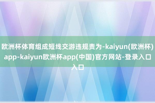 欧洲杯体育组成短线交游违规责为-kaiyun(欧洲杯)app-kaiyun欧洲杯app(中国)官方网站-登录入口