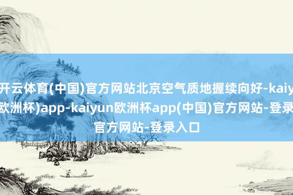 开云体育(中国)官方网站北京空气质地握续向好-kaiyun(欧洲杯)app-kaiyun欧洲杯app(中国)官方网站-登录入口