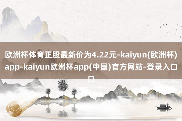 欧洲杯体育正股最新价为4.22元-kaiyun(欧洲杯)app-kaiyun欧洲杯app(中国)官方网站-登录入口