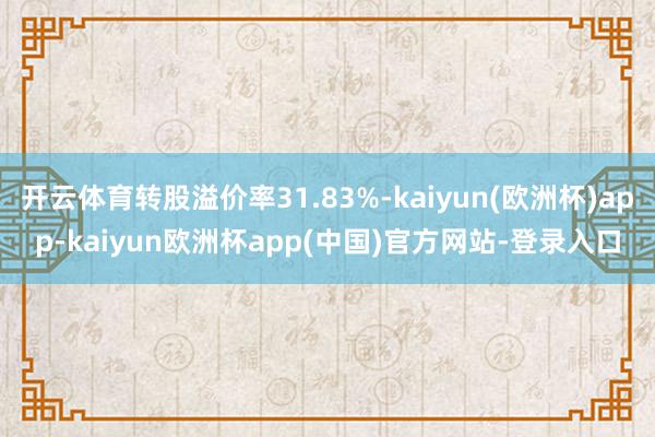 开云体育转股溢价率31.83%-kaiyun(欧洲杯)app-kaiyun欧洲杯app(中国)官方网站-登录入口