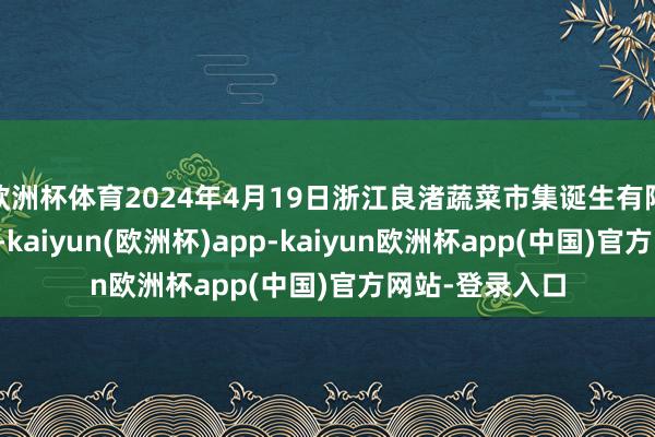 欧洲杯体育2024年4月19日浙江良渚蔬菜市集诞生有限公司价钱行情-kaiyun(欧洲杯)app-kaiyun欧洲杯app(中国)官方网站-登录入口