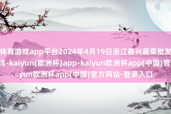 体育游戏app平台2024年4月19日浙江嘉兴蔬菜批发来去商场价钱行情-kaiyun(欧洲杯)app-kaiyun欧洲杯app(中国)官方网站-登录入口