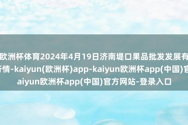 欧洲杯体育2024年4月19日济南堤口果品批发发展有限包袱公司价钱行情-kaiyun(欧洲杯)app-kaiyun欧洲杯app(中国)官方网站-登录入口