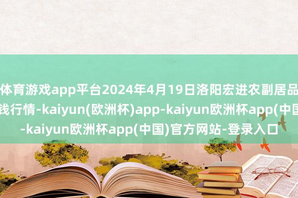 体育游戏app平台2024年4月19日洛阳宏进农副居品批发市集有限公司价钱行情-kaiyun(欧洲杯)app-kaiyun欧洲杯app(中国)官方网站-登录入口