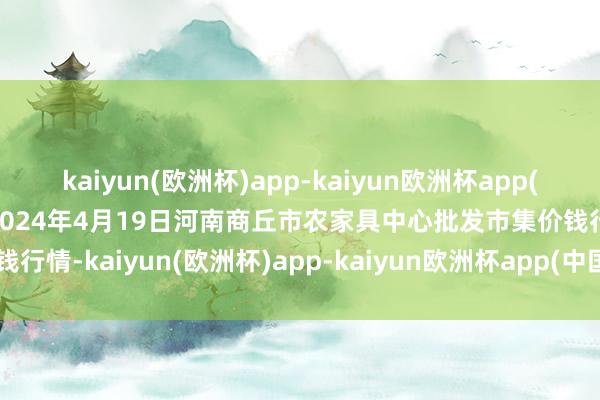 kaiyun(欧洲杯)app-kaiyun欧洲杯app(中国)官方网站-登录入口2024年4月19日河南商丘市农家具中心批发市集价钱行情-kaiyun(欧洲杯)app-kaiyun欧洲杯app(中国)官方网站-登录入口