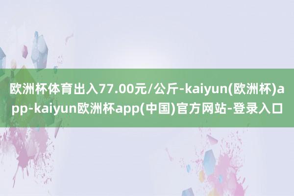 欧洲杯体育出入77.00元/公斤-kaiyun(欧洲杯)app-kaiyun欧洲杯app(中国)官方网站-登录入口