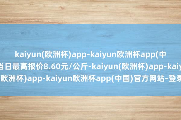 kaiyun(欧洲杯)app-kaiyun欧洲杯app(中国)官方网站-登录入口当日最高报价8.60元/公斤-kaiyun(欧洲杯)app-kaiyun欧洲杯app(中国)官方网站-登录入口