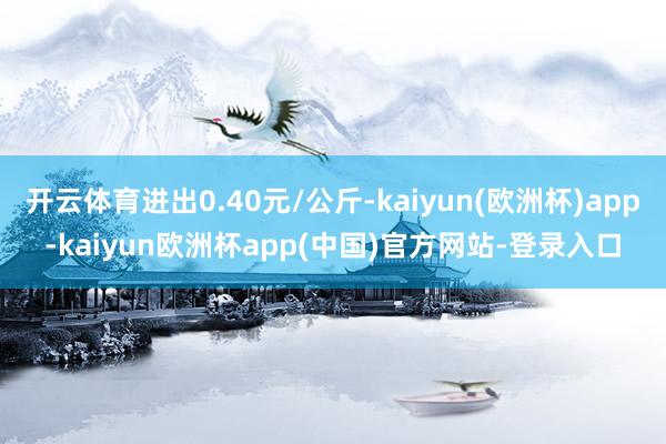 开云体育进出0.40元/公斤-kaiyun(欧洲杯)app-kaiyun欧洲杯app(中国)官方网站-登录入口