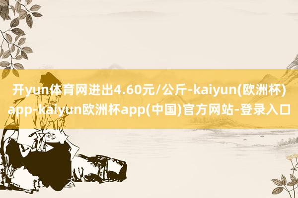 开yun体育网进出4.60元/公斤-kaiyun(欧洲杯)app-kaiyun欧洲杯app(中国)官方网站-登录入口