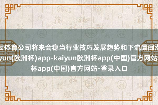 开云体育公司将来会稳当行业技巧发展趋势和下流阛阓潜在需求-kaiyun(欧洲杯)app-kaiyun欧洲杯app(中国)官方网站-登录入口