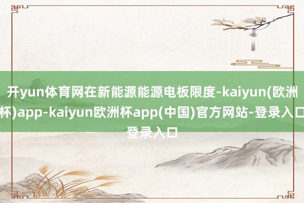 开yun体育网在新能源能源电板限度-kaiyun(欧洲杯)app-kaiyun欧洲杯app(中国)官方网站-登录入口