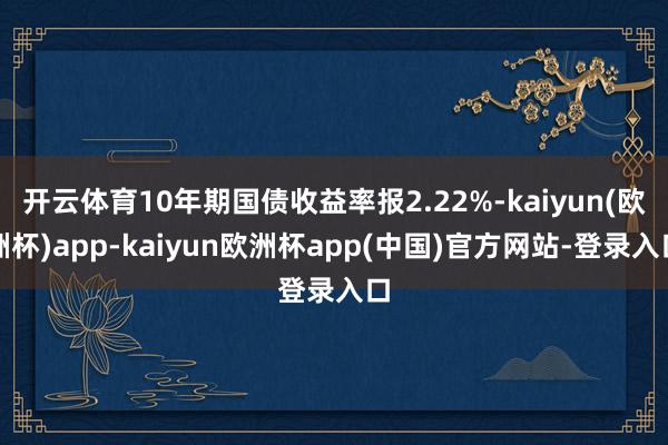 开云体育10年期国债收益率报2.22%-kaiyun(欧洲杯)app-kaiyun欧洲杯app(中国)官方网站-登录入口