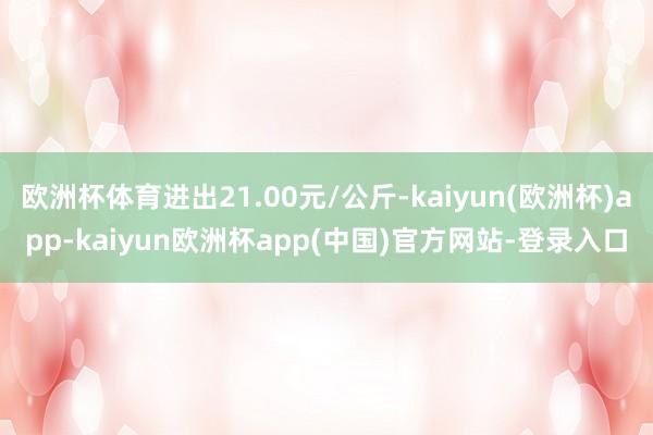 欧洲杯体育进出21.00元/公斤-kaiyun(欧洲杯)app-kaiyun欧洲杯app(中国)官方网站-登录入口