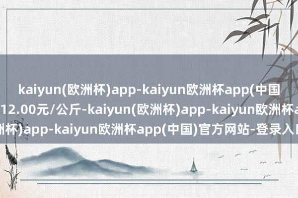 kaiyun(欧洲杯)app-kaiyun欧洲杯app(中国)官方网站-登录入口收支12.00元/公斤-kaiyun(欧洲杯)app-kaiyun欧洲杯app(中国)官方网站-登录入口