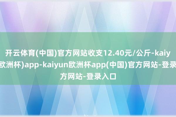 开云体育(中国)官方网站收支12.40元/公斤-kaiyun(欧洲杯)app-kaiyun欧洲杯app(中国)官方网站-登录入口