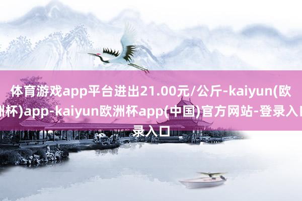 体育游戏app平台进出21.00元/公斤-kaiyun(欧洲杯)app-kaiyun欧洲杯app(中国)官方网站-登录入口