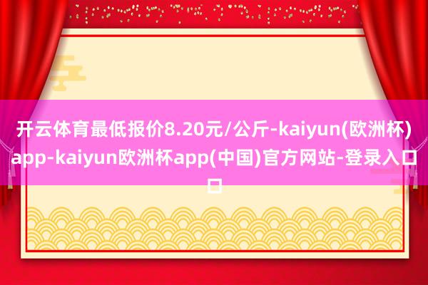 开云体育最低报价8.20元/公斤-kaiyun(欧洲杯)app-kaiyun欧洲杯app(中国)官方网站-登录入口