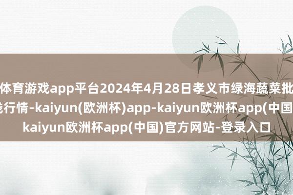 体育游戏app平台2024年4月28日孝义市绿海蔬菜批发销售有限公司价钱行情-kaiyun(欧洲杯)app-kaiyun欧洲杯app(中国)官方网站-登录入口