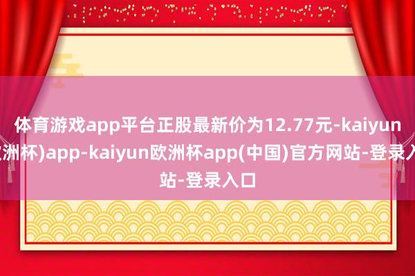 体育游戏app平台正股最新价为12.77元-kaiyun(欧洲杯)app-kaiyun欧洲杯app(中国)官方网站-登录入口