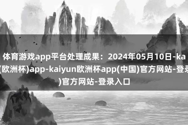 体育游戏app平台处理成果：2024年05月10日-kaiyun(欧洲杯)app-kaiyun欧洲杯app(中国)官方网站-登录入口