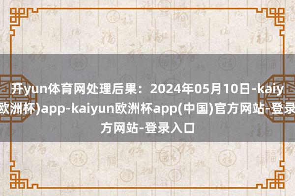 开yun体育网处理后果：2024年05月10日-kaiyun(欧洲杯)app-kaiyun欧洲杯app(中国)官方网站-登录入口