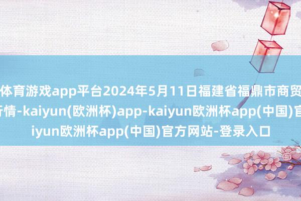 体育游戏app平台2024年5月11日福建省福鼎市商贸业干事中心价钱行情-kaiyun(欧洲杯)app-kaiyun欧洲杯app(中国)官方网站-登录入口