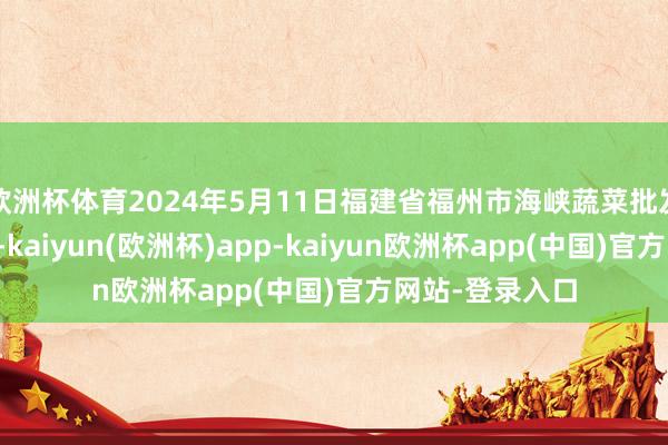 欧洲杯体育2024年5月11日福建省福州市海峡蔬菜批发市集价钱行情-kaiyun(欧洲杯)app-kaiyun欧洲杯app(中国)官方网站-登录入口