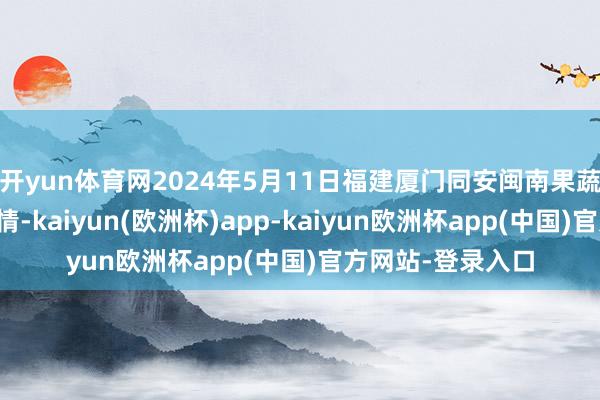 开yun体育网2024年5月11日福建厦门同安闽南果蔬批发市集价钱行情-kaiyun(欧洲杯)app-kaiyun欧洲杯app(中国)官方网站-登录入口