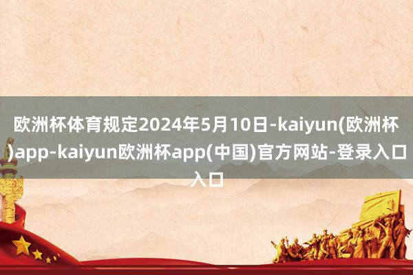 欧洲杯体育规定2024年5月10日-kaiyun(欧洲杯)app-kaiyun欧洲杯app(中国)官方网站-登录入口