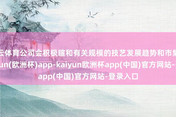 开云体育公司会积极暄和有关规模的技艺发展趋势和市集诈骗-kaiyun(欧洲杯)app-kaiyun欧洲杯app(中国)官方网站-登录入口