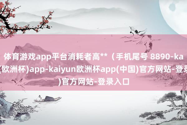 体育游戏app平台消耗者高**（手机尾号 8890-kaiyun(欧洲杯)app-kaiyun欧洲杯app(中国)官方网站-登录入口