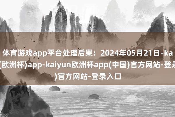 体育游戏app平台处理后果：2024年05月21日-kaiyun(欧洲杯)app-kaiyun欧洲杯app(中国)官方网站-登录入口