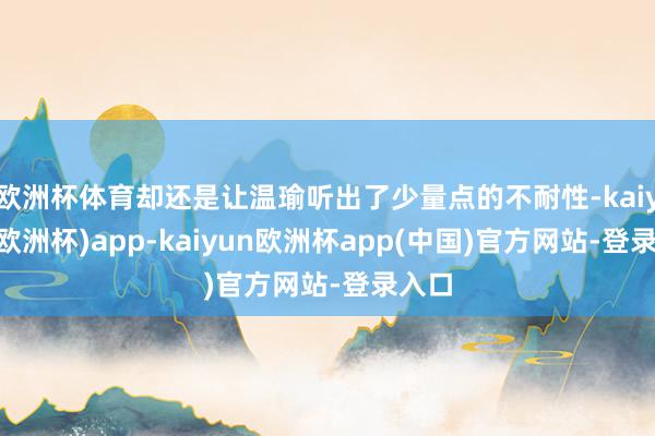 欧洲杯体育却还是让温瑜听出了少量点的不耐性-kaiyun(欧洲杯)app-kaiyun欧洲杯app(中国)官方网站-登录入口