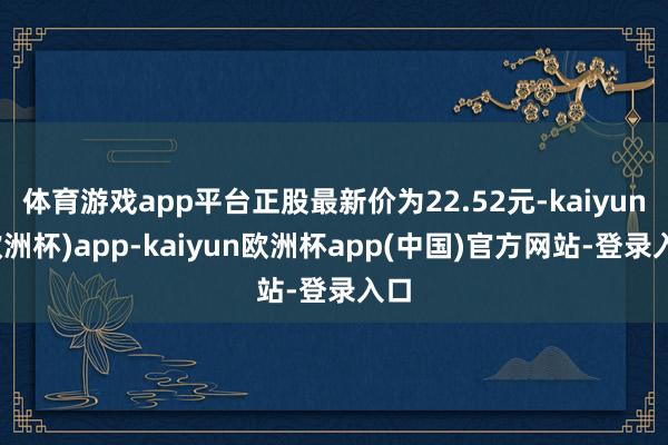 体育游戏app平台正股最新价为22.52元-kaiyun(欧洲杯)app-kaiyun欧洲杯app(中国)官方网站-登录入口