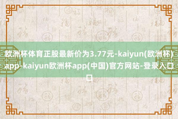 欧洲杯体育正股最新价为3.77元-kaiyun(欧洲杯)app-kaiyun欧洲杯app(中国)官方网站-登录入口