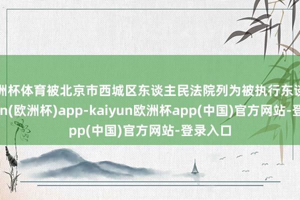 欧洲杯体育被北京市西城区东谈主民法院列为被执行东谈主-kaiyun(欧洲杯)app-kaiyun欧洲杯app(中国)官方网站-登录入口