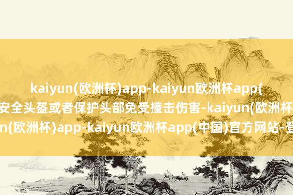 kaiyun(欧洲杯)app-kaiyun欧洲杯app(中国)官方网站-登录入口安全头盔或者保护头部免受撞击伤害-kaiyun(欧洲杯)app-kaiyun欧洲杯app(中国)官方网站-登录入口