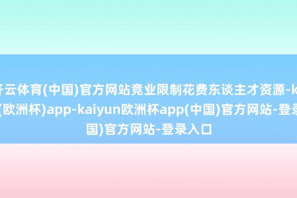 开云体育(中国)官方网站竞业限制花费东谈主才资源-kaiyun(欧洲杯)app-kaiyun欧洲杯app(中国)官方网站-登录入口