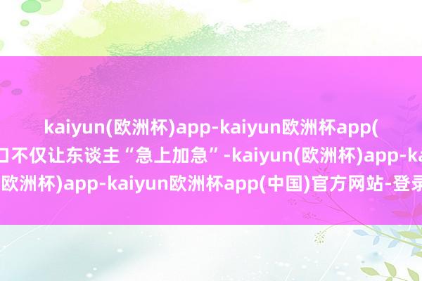 kaiyun(欧洲杯)app-kaiyun欧洲杯app(中国)官方网站-登录入口不仅让东谈主“急上加急”-kaiyun(欧洲杯)app-kaiyun欧洲杯app(中国)官方网站-登录入口