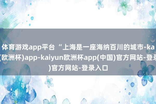 体育游戏app平台 　　“上海是一座海纳百川的城市-kaiyun(欧洲杯)app-kaiyun欧洲杯app(中国)官方网站-登录入口