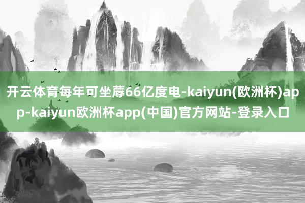 开云体育每年可坐蓐66亿度电-kaiyun(欧洲杯)app-kaiyun欧洲杯app(中国)官方网站-登录入口