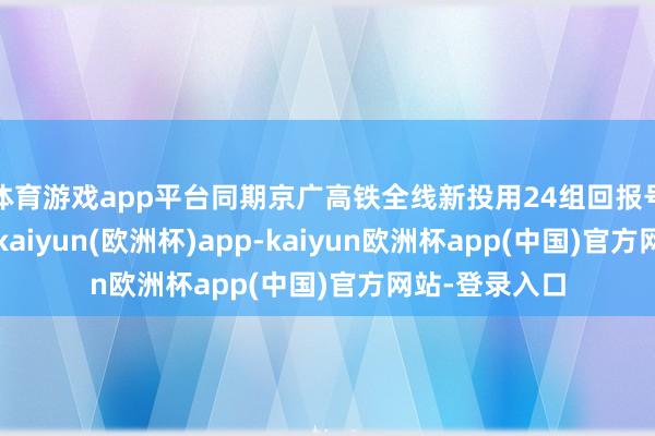 体育游戏app平台同期京广高铁全线新投用24组回报号智能动车组-kaiyun(欧洲杯)app-kaiyun欧洲杯app(中国)官方网站-登录入口