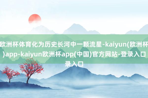 欧洲杯体育化为历史长河中一颗流星-kaiyun(欧洲杯)app-kaiyun欧洲杯app(中国)官方网站-登录入口