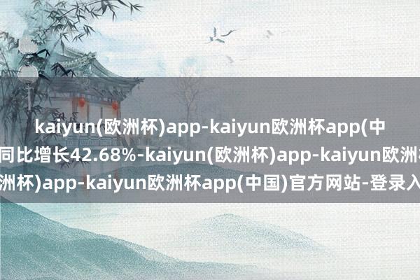 kaiyun(欧洲杯)app-kaiyun欧洲杯app(中国)官方网站-登录入口同比增长42.68%-kaiyun(欧洲杯)app-kaiyun欧洲杯app(中国)官方网站-登录入口