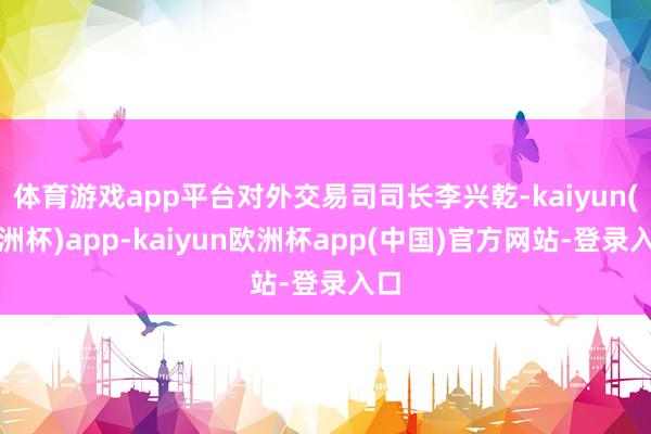 体育游戏app平台对外交易司司长李兴乾-kaiyun(欧洲杯)app-kaiyun欧洲杯app(中国)官方网站-登录入口