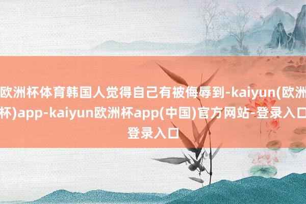 欧洲杯体育韩国人觉得自己有被侮辱到-kaiyun(欧洲杯)app-kaiyun欧洲杯app(中国)官方网站-登录入口