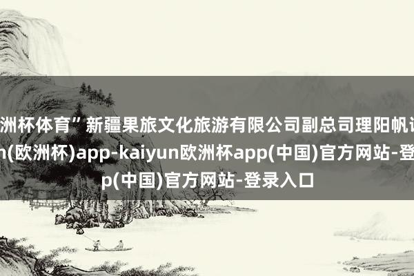 欧洲杯体育”新疆果旅文化旅游有限公司副总司理阳帆说-kaiyun(欧洲杯)app-kaiyun欧洲杯app(中国)官方网站-登录入口