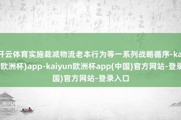 开云体育实施裁减物流老本行为等一系列战略循序-kaiyun(欧洲杯)app-kaiyun欧洲杯app(中国)官方网站-登录入口