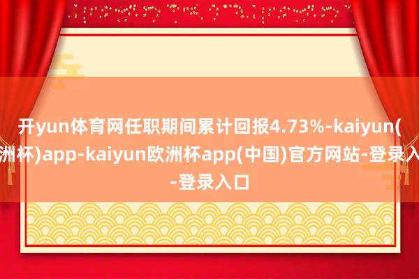 开yun体育网任职期间累计回报4.73%-kaiyun(欧洲杯)app-kaiyun欧洲杯app(中国)官方网站-登录入口